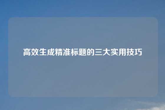 高效生成精准标题的三大实用技巧
