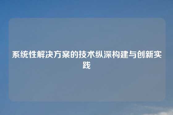 系统性解决方案的技术纵深构建与创新实践