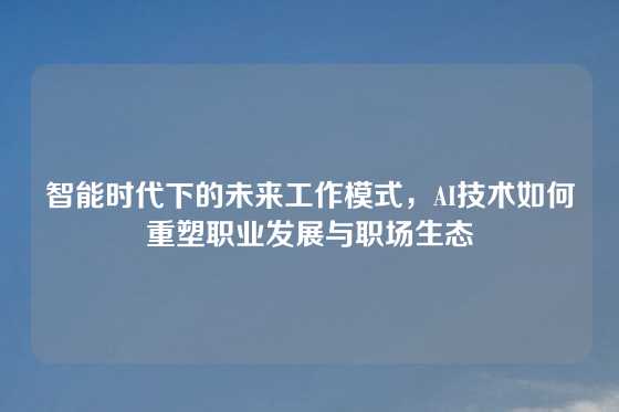 智能时代下的未来工作模式，AI技术如何重塑职业发展与职场生态