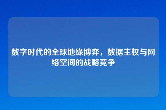 数字时代的全球地缘博弈，数据主权与网络空间的战略竞争