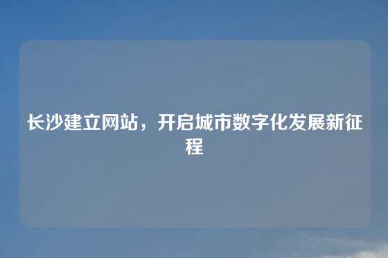 长沙建立网站，开启城市数字化发展新征程