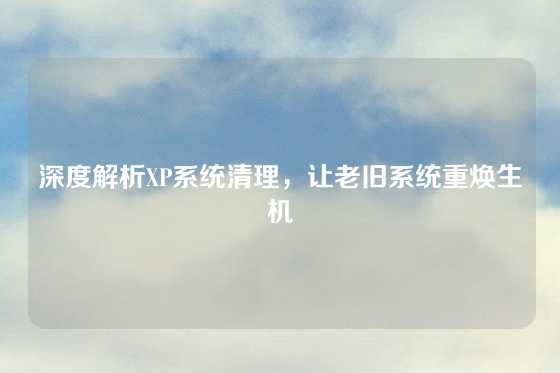 深度解析XP系统清理，让老旧系统重焕生机