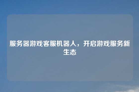 服务器游戏客服机器人,开启游戏服务新生态