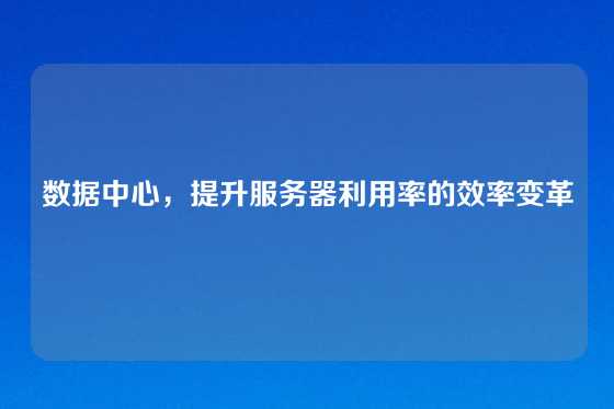 数据中心，提升服务器利用率的效率变革