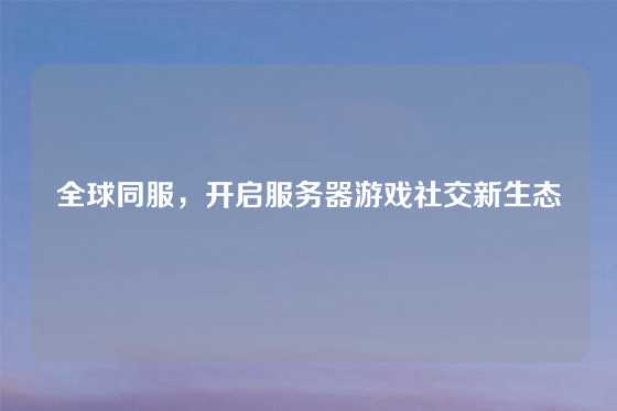 全球同服，开启服务器游戏社交新生态