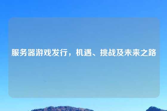服务器游戏发行,机遇、挑战及未来之路