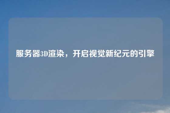 服务器3D渲染,开启视觉新纪元的引擎