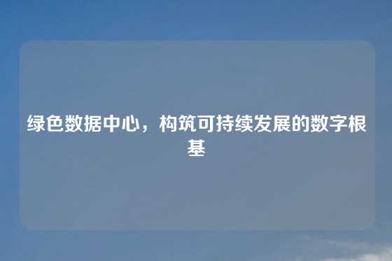 绿色数据中心，构筑可持续发展的数字根基