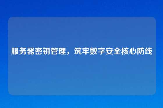 服务器密钥管理,筑牢数字安全核心防线
