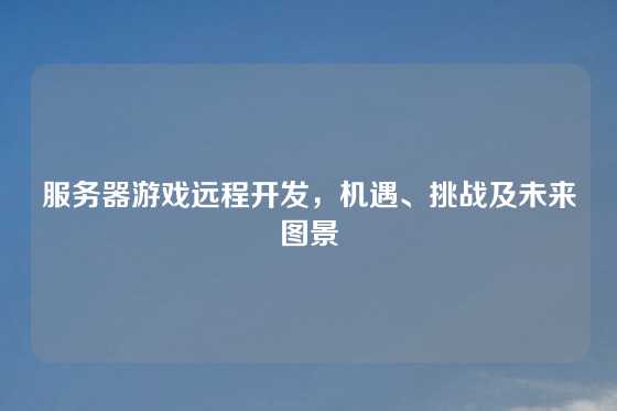 服务器游戏远程开发，机遇、挑战及未来图景