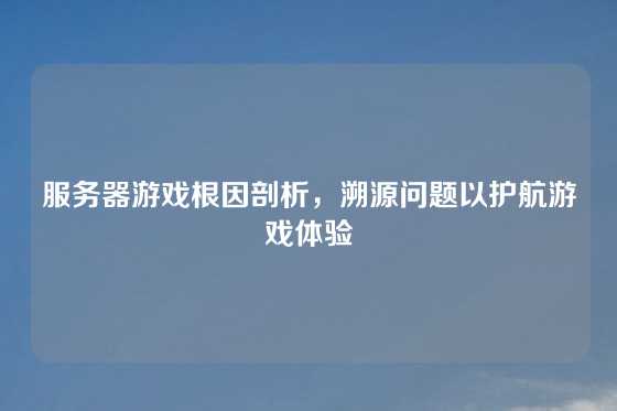 服务器游戏根因剖析，溯源问题以护航游戏体验