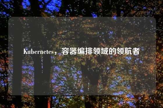 Kubernetes，容器编排领域的领航者