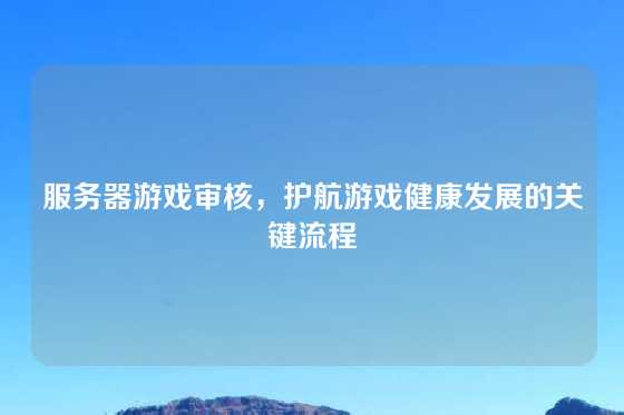 服务器游戏审核,护航游戏健康发展的关键流程