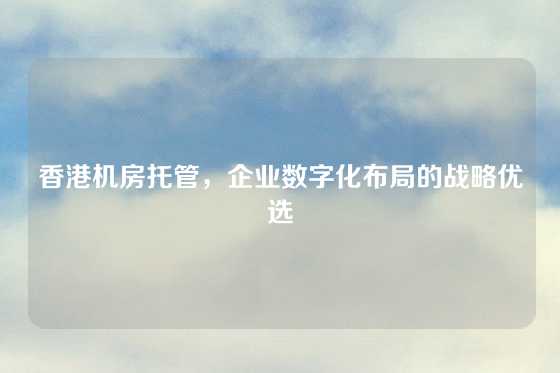 香港机房托管，企业数字化布局的战略优选