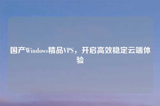 国产Windows精品VPS，开启高效稳定云端体验
