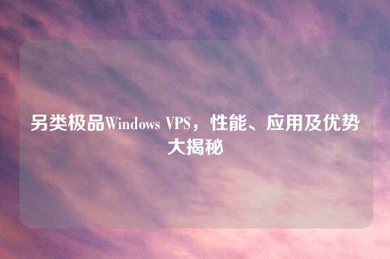另类极品Windows VPS，性能、应用及优势大揭秘