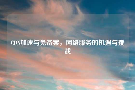 CDN加速与免备案，网络服务的机遇与挑战