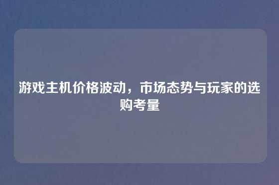 游戏主机价格波动，市场态势与玩家的选购考量