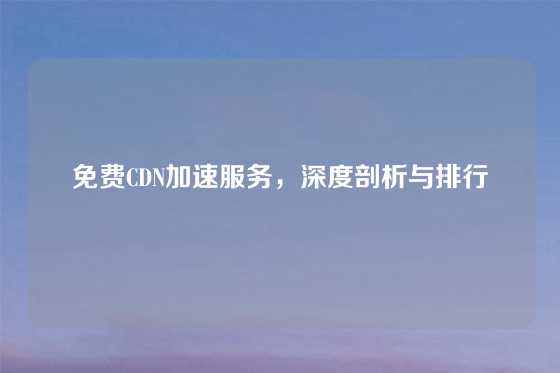 免费CDN加速服务，深度剖析与排行