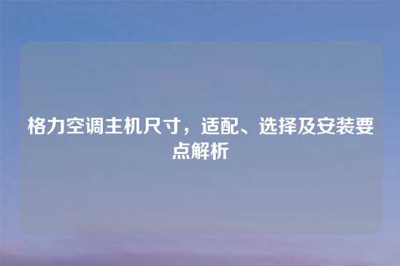 格力空调主机尺寸,适配、选择及安装要点解析