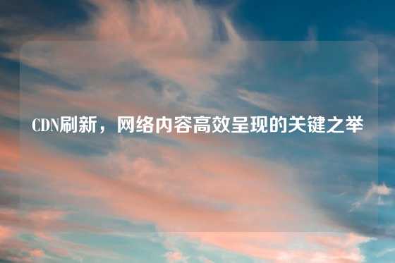 CDN刷新,网络内容高效呈现的关键之举