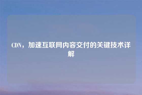 CDN，加速互联网内容交付的关键技术详解