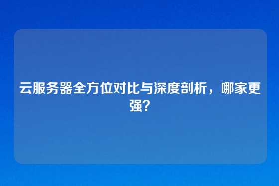 云服务器全方位对比与深度剖析，哪家更强？