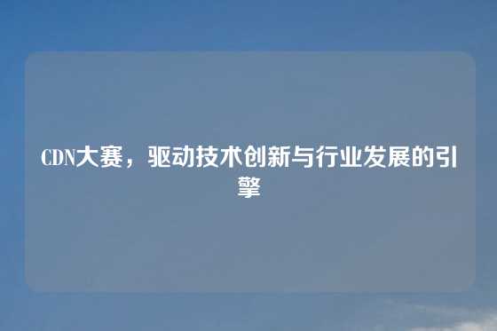 CDN大赛，驱动技术创新与行业发展的引擎