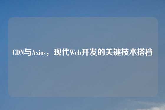 CDN与Axios，现代Web开发的关键技术搭档