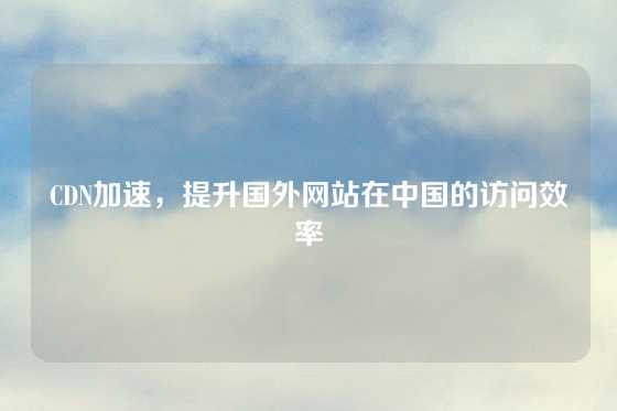 CDN加速，提升国外网站在中国的访问效率