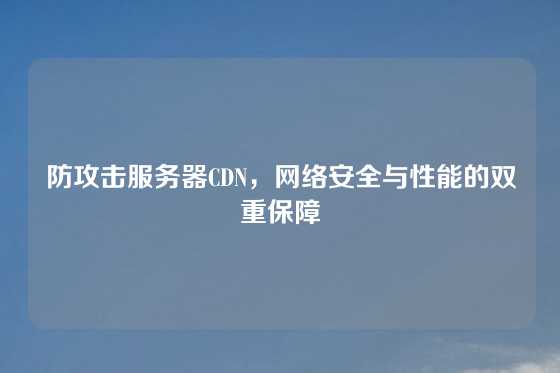 防攻击服务器CDN，网络安全与性能的双重保障