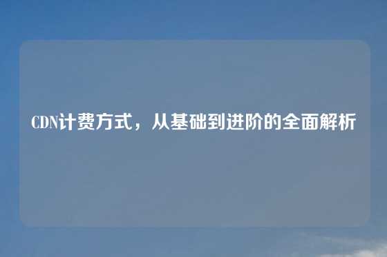 CDN计费方式，从基础到进阶的全面解析