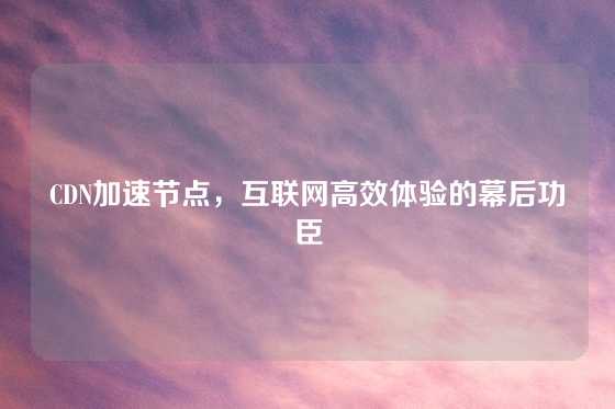 CDN加速节点，互联网高效体验的幕后功臣