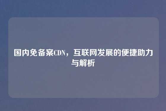 国内免备案CDN，互联网发展的便捷助力与解析