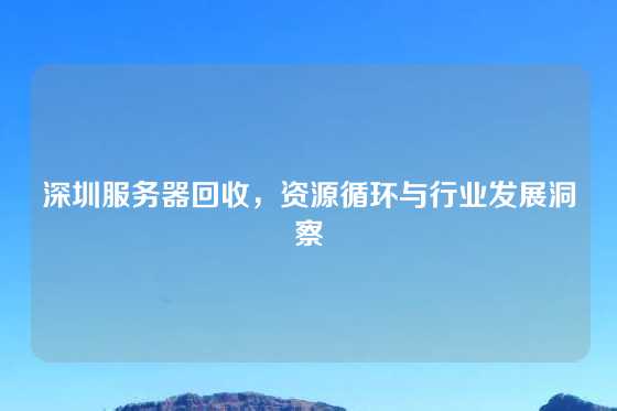 深圳服务器回收，资源循环与行业发展洞察