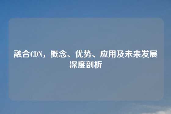 融合CDN，概念、优势、应用及未来发展深度剖析