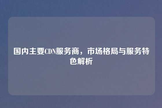 国内主要CDN服务商，市场格局与服务特色解析