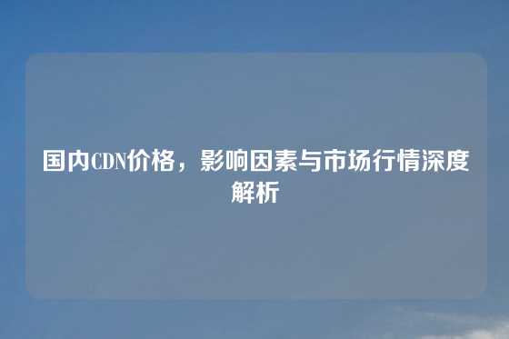 国内CDN价格，影响因素与市场行情深度解析