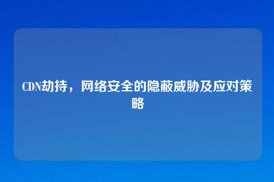 CDN劫持，网络安全的隐蔽威胁及应对策略