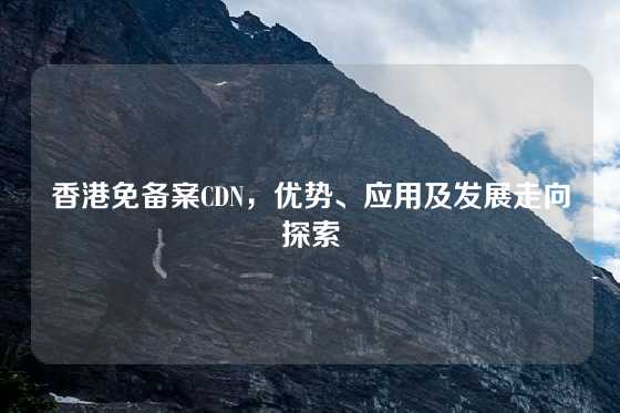 香港免备案CDN，优势、应用及发展走向探索
