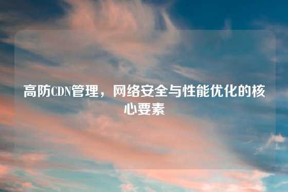 高防CDN管理，网络安全与性能优化的核心要素