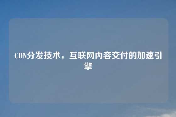 CDN分发技术，互联网内容交付的加速引擎