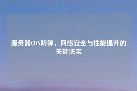 服务器CDN防御，网络安全与性能提升的关键法宝