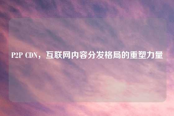 P2P CDN，互联网内容分发格局的重塑力量