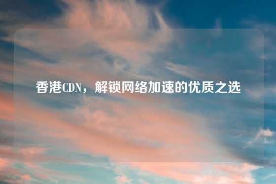 香港CDN，解锁网络加速的优质之选