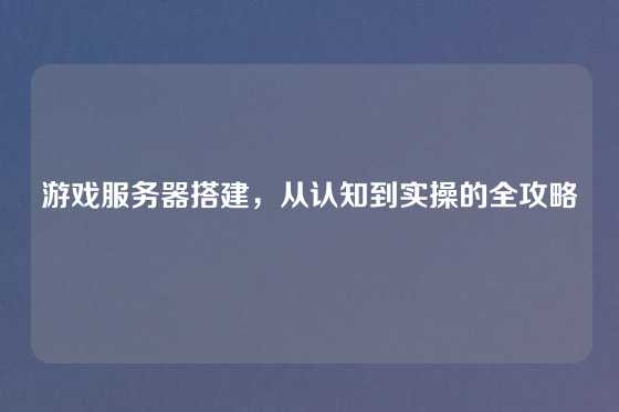 游戏服务器搭建，从认知到实操的全攻略