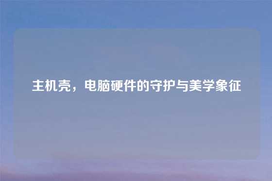 主机壳，电脑硬件的守护与美学象征