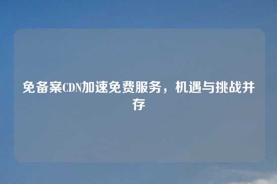免备案CDN加速免费服务，机遇与挑战并存