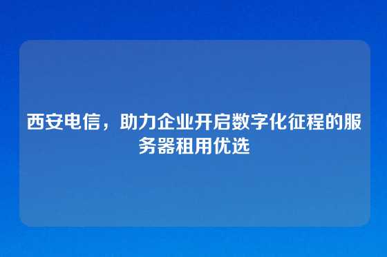 西安电信,助力企业开启数字化征程的服务器租用优选