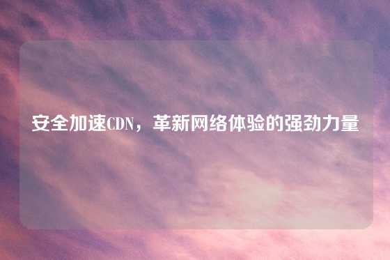 安全加速CDN，革新网络体验的强劲力量